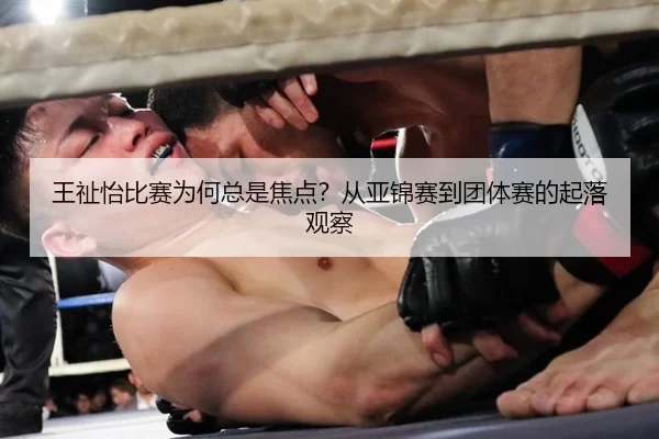 王祉怡比赛为何总是焦点？从亚锦赛到团体赛的起落观察